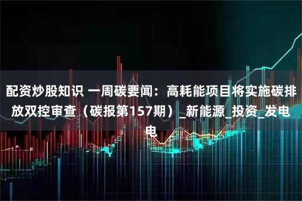 配资炒股知识 一周碳要闻：高耗能项目将实施碳排放双控审查（碳报第157期）_新能源_投资_发电