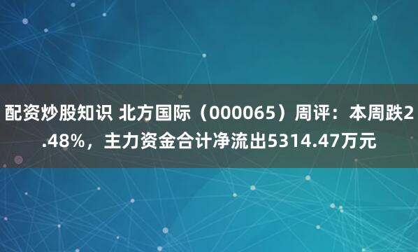 配资炒股知识 北方国际（000065）周评：本周跌2.48%，主力资金合计净流出5314.47万元
