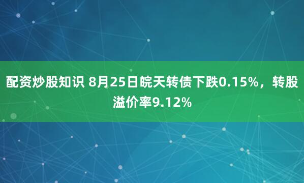 配资炒股知识 8月25日皖天转债下跌0.15%，转股溢价率9.12%