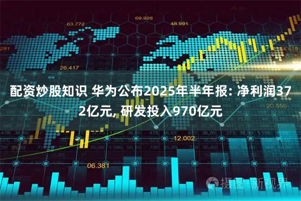 配资炒股知识 华为公布2025年半年报: 净利润372亿元, 研发投入970亿元