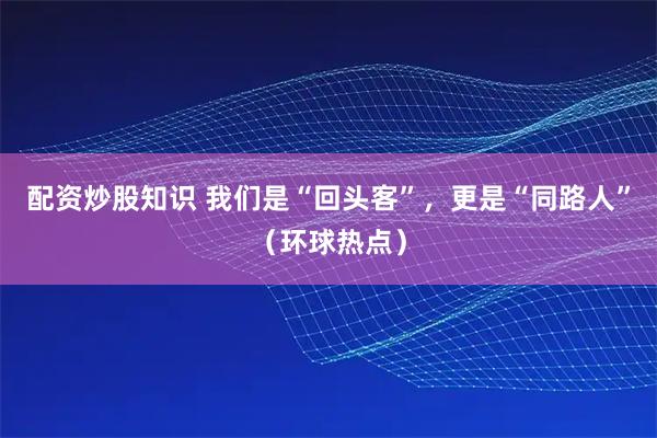 配资炒股知识 我们是“回头客”，更是“同路人”（环球热点）
